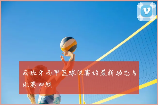 西班牙西甲篮球联赛的最新动态与比赛回顾